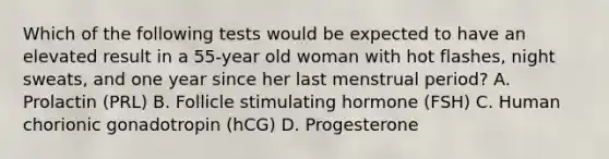 Which of the following tests would be expected to have an elevated result in a 55-year old woman with hot flashes, night sweats, and one year since her last menstrual period? A. Prolactin (PRL) B. Follicle stimulating hormone (FSH) C. Human chorionic gonadotropin (hCG) D. Progesterone