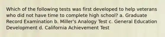 Which of the following tests was first developed to help veterans who did not have time to complete high school? a. Graduate Record Examination b. Miller's Analogy Test c. General Education Development d. California Achievement Test