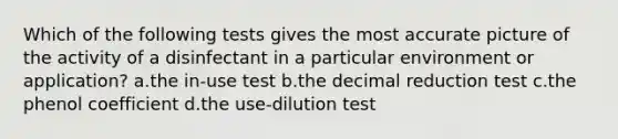 Which of the following tests gives the most accurate picture of the activity of a disinfectant in a particular environment or application? a.the in-use test b.the decimal reduction test c.the phenol coefficient d.the use-dilution test