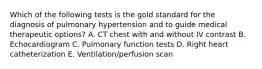 Which of the following tests is the gold standard for the diagnosis of pulmonary hypertension and to guide medical therapeutic options? A. CT chest with and without IV contrast B. Echocardiogram C. Pulmonary function tests D. Right heart catheterization E. Ventilation/perfusion scan