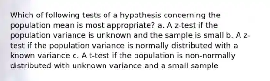 Which of following tests of a hypothesis concerning the population mean is most appropriate? a. A z-test if the population variance is unknown and the sample is small b. A z-test if the population variance is normally distributed with a known variance c. A t-test if the population is non-normally distributed with unknown variance and a small sample