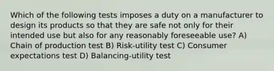 Which of the following tests imposes a duty on a manufacturer to design its products so that they are safe not only for their intended use but also for any reasonably foreseeable use? A) Chain of production test B) Risk-utility test C) Consumer expectations test D) Balancing-utility test