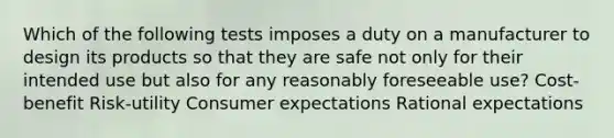 Which of the following tests imposes a duty on a manufacturer to design its products so that they are safe not only for their intended use but also for any reasonably foreseeable use? Cost-benefit Risk-utility Consumer expectations Rational expectations