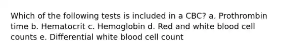 Which of the following tests is included in a CBC? a. Prothrombin time b. Hematocrit c. Hemoglobin d. Red and white blood cell counts e. Differential white blood cell count