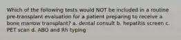 Which of the following tests would NOT be included in a routine pre-transplant evaluation for a patient preparing to receive a bone marrow transplant? a. dental consult b. hepatitis screen c. PET scan d. ABO and Rh typing