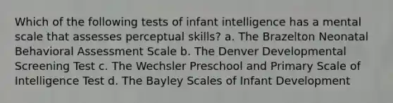 Which of the following tests of infant intelligence has a mental scale that assesses perceptual skills? a. The Brazelton Neonatal Behavioral Assessment Scale b. The Denver Developmental Screening Test c. The Wechsler Preschool and Primary Scale of Intelligence Test d. The Bayley Scales of Infant Development