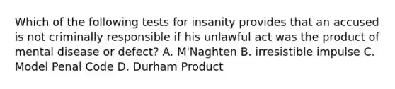 Which of the following tests for insanity provides that an accused is not criminally responsible if his unlawful act was the product of mental disease or defect? A. M'Naghten B. irresistible impulse C. Model Penal Code D. Durham Product