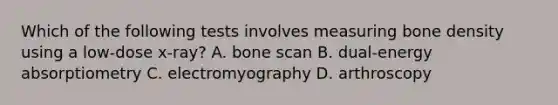 Which of the following tests involves measuring bone density using a​ low-dose x-ray? A. bone scan B. ​dual-energy absorptiometry C. electromyography D. arthroscopy