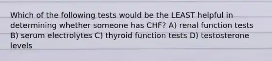 Which of the following tests would be the LEAST helpful in determining whether someone has CHF? A) renal function tests B) serum electrolytes C) thyroid function tests D) testosterone levels