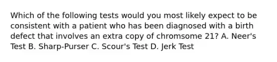 Which of the following tests would you most likely expect to be consistent with a patient who has been diagnosed with a birth defect that involves an extra copy of chromsome 21? A. Neer's Test B. Sharp-Purser C. Scour's Test D. Jerk Test