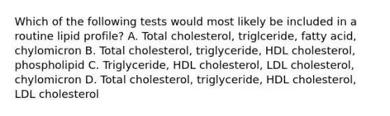 Which of the following tests would most likely be included in a routine lipid profile? A. Total cholesterol, triglceride, fatty acid, chylomicron B. Total cholesterol, triglyceride, HDL cholesterol, phospholipid C. Triglyceride, HDL cholesterol, LDL cholesterol, chylomicron D. Total cholesterol, triglyceride, HDL cholesterol, LDL cholesterol