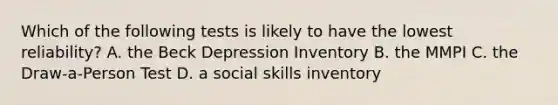 Which of the following tests is likely to have the lowest reliability? A. the Beck Depression Inventory B. the MMPI C. the Draw-a-Person Test D. a social skills inventory