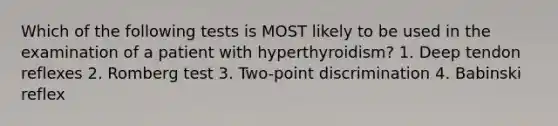 Which of the following tests is MOST likely to be used in the examination of a patient with hyperthyroidism? 1. Deep tendon reflexes 2. Romberg test 3. Two-point discrimination 4. Babinski reflex