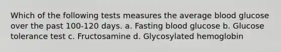 Which of the following tests measures the average blood glucose over the past 100-120 days. a. Fasting blood glucose b. Glucose tolerance test c. Fructosamine d. Glycosylated hemoglobin