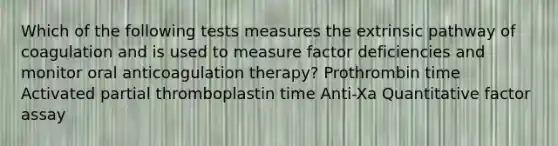 Which of the following tests measures the extrinsic pathway of coagulation and is used to measure factor deficiencies and monitor oral anticoagulation therapy? Prothrombin time Activated partial thromboplastin time Anti-Xa Quantitative factor assay