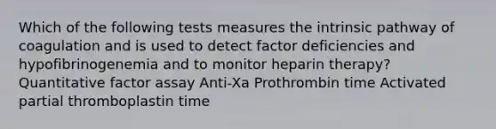 Which of the following tests measures the intrinsic pathway of coagulation and is used to detect factor deficiencies and hypofibrinogenemia and to monitor heparin therapy? Quantitative factor assay Anti-Xa Prothrombin time Activated partial thromboplastin time