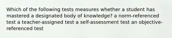 Which of the following tests measures whether a student has mastered a designated body of knowledge? a norm-referenced test a teacher-assigned test a self-assessment test an objective-referenced test