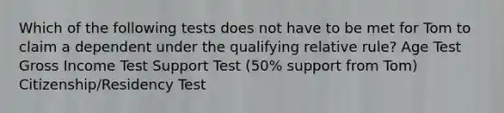 Which of the following tests does not have to be met for Tom to claim a dependent under the qualifying relative rule? Age Test Gross Income Test Support Test (50% support from Tom) Citizenship/Residency Test