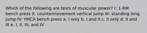 Which of the following are tests of muscular power? I: 1-RM bench press II: countermovement vertical jump III: standing long jump IV: YMCA bench press a. I only b. I and II c. II only d. II and III e. I, II, III, and IV