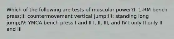 Which of the following are tests of muscular power?I: 1-RM bench press;II: countermovement vertical jump;III: standing long jump;IV: YMCA bench press I and II I, II, III, and IV I only II only II and III