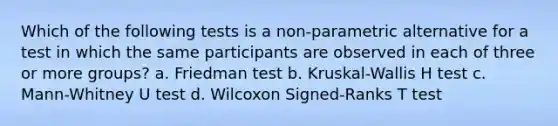 Which of the following tests is a non-parametric alternative for a test in which the same participants are observed in each of three or more groups? a. Friedman test b. Kruskal-Wallis H test c. Mann-Whitney U test d. Wilcoxon Signed-Ranks T test