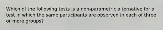 Which of the following tests is a non-parametric alternative for a test in which the same participants are observed in each of three or more groups?