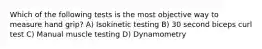Which of the following tests is the most objective way to measure hand grip? A) Isokinetic testing B) 30 second biceps curl test C) Manual muscle testing D) Dynamometry