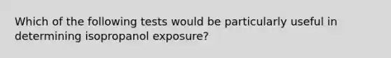 Which of the following tests would be particularly useful in determining isopropanol exposure?