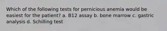 Which of the following tests for pernicious anemia would be easiest for the patient? a. B12 assay b. bone marrow c. gastric analysis d. Schilling test