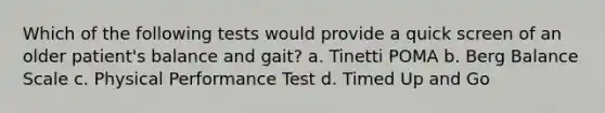 Which of the following tests would provide a quick screen of an older patient's balance and gait? a. Tinetti POMA b. Berg Balance Scale c. Physical Performance Test d. Timed Up and Go