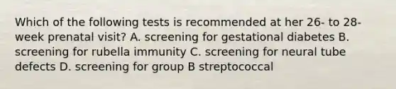 Which of the following tests is recommended at her 26- to 28-week prenatal visit? A. screening for gestational diabetes B. screening for rubella immunity C. screening for neural tube defects D. screening for group B streptococcal