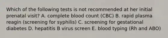 Which of the following tests is not recommended at her initial prenatal visit? A. complete blood count (CBC) B. rapid plasma reagin (screening for syphilis) C. screening for gestational diabetes D. hepatitis B virus screen E. blood typing (Rh and ABO)