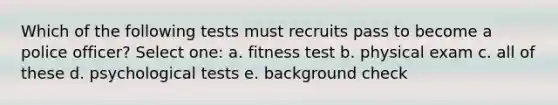 Which of the following tests must recruits pass to become a police officer? Select one: a. fitness test b. physical exam c. all of these d. psychological tests e. background check