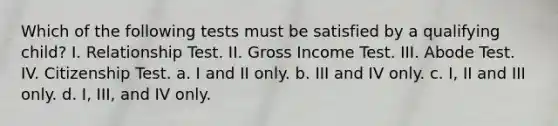 Which of the following tests must be satisfied by a qualifying child? I. Relationship Test. II. Gross Income Test. III. Abode Test. IV. Citizenship Test. a. I and II only. b. III and IV only. c. I, II and III only. d. I, III, and IV only.