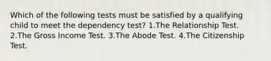 Which of the following tests must be satisfied by a qualifying child to meet the dependency test? 1.The Relationship Test. 2.The Gross Income Test. 3.The Abode Test. 4.The Citizenship Test.