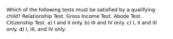 Which of the following tests must be satisfied by a qualifying child? Relationship Test. Gross Income Test. Abode Test. Citizenship Test. a) I and II only. b) III and IV only. c) I, II and III only. d) I, III, and IV only.