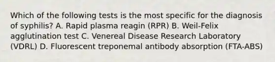 Which of the following tests is the most specific for the diagnosis of syphilis? A. Rapid plasma reagin (RPR) B. Weil-Felix agglutination test C. Venereal Disease Research Laboratory (VDRL) D. Fluorescent treponemal antibody absorption (FTA-ABS)