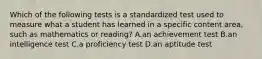 Which of the following tests is a standardized test used to measure what a student has learned in a specific content area, such as mathematics or reading? A.an achievement test B.an intelligence test C.a proficiency test D.an aptitude test