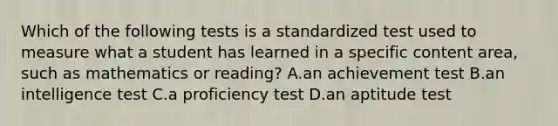 Which of the following tests is a standardized test used to measure what a student has learned in a specific content area, such as mathematics or reading? A.an achievement test B.an intelligence test C.a proficiency test D.an aptitude test