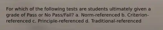 For which of the following tests are students ultimately given a grade of Pass or No Pass/Fail? a. Norm-referenced b. Criterion-referenced c. Principle-referenced d. Traditional-referenced