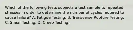 Which of the following tests subjects a test sample to repeated stresses in order to determine the number of cycles required to cause failure? A. Fatigue Testing. B. Transverse Rupture Testing. C. Shear Testing. D. Creep Testing.