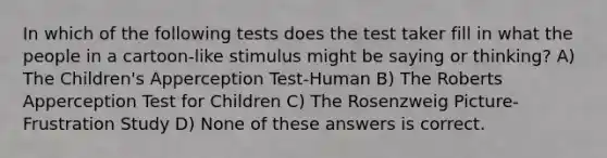 In which of the following tests does the test taker fill in what the people in a cartoon-like stimulus might be saying or thinking? A) The Children's Apperception Test-Human B) The Roberts Apperception Test for Children C) The Rosenzweig Picture-Frustration Study D) None of these answers is correct.