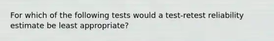 For which of the following tests would a test-retest reliability estimate be least appropriate?