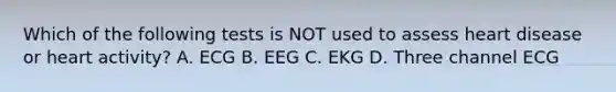 Which of the following tests is NOT used to assess heart disease or heart activity? A. ECG B. EEG C. EKG D. Three channel ECG