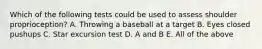 Which of the following tests could be used to assess shoulder proprioception? A. Throwing a baseball at a target B. Eyes closed pushups C. Star excursion test D. A and B E. All of the above