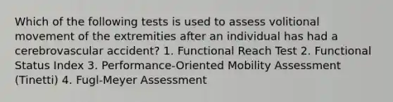 Which of the following tests is used to assess volitional movement of the extremities after an individual has had a cerebrovascular accident? 1. Functional Reach Test 2. Functional Status Index 3. Performance-Oriented Mobility Assessment (Tinetti) 4. Fugl-Meyer Assessment