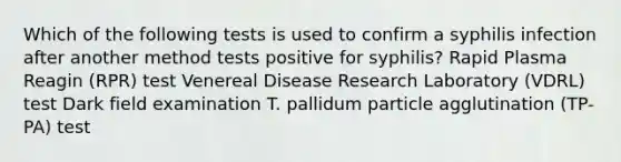 Which of the following tests is used to confirm a syphilis infection after another method tests positive for syphilis? Rapid Plasma Reagin (RPR) test Venereal Disease Research Laboratory (VDRL) test Dark field examination T. pallidum particle agglutination (TP-PA) test