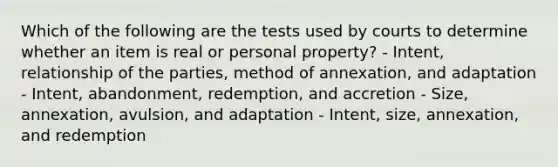 Which of the following are the tests used by courts to determine whether an item is real or personal property? - Intent, relationship of the parties, method of annexation, and adaptation - Intent, abandonment, redemption, and accretion - Size, annexation, avulsion, and adaptation - Intent, size, annexation, and redemption