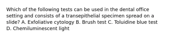 Which of the following tests can be used in the dental office setting and consists of a transepithelial specimen spread on a slide? A. Exfoliative cytology B. Brush test C. Toluidine blue test D. Chemiluminescent light