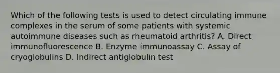 Which of the following tests is used to detect circulating immune complexes in the serum of some patients with systemic autoimmune diseases such as rheumatoid arthritis? A. Direct immunofluorescence B. Enzyme immunoassay C. Assay of cryoglobulins D. Indirect antiglobulin test